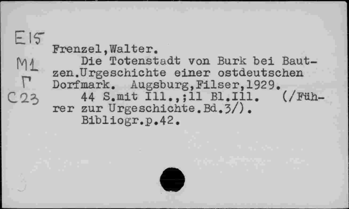 ﻿El7
ML
Г
С. 23
Frenzel,Walter.
Die Totenstadt von Burk bei Bautzen.Urgeschichte einer ostdeutschen Dorfmark. Augsburg,Filser,1929.
44 S.mit Ill.,;ll Bl.Ill. (/Füh rer zur Urgeschichte.Bd.3/).
Bibliogr.p.42.